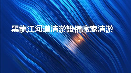 黑龍江河道清淤設備廠家清淤設備如何改變河道生態(tài)環(huán)境？